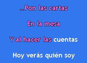 ..Pon las cartas
En la mesa

Y al hacer las cuentas

Hoy verck qumn soy