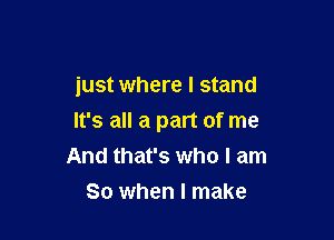 just where I stand

It's all a part of me
And that's who I am

So when I make