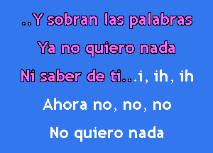 ..Y sobran las palabras

Ya no quiero nada
Ni saber de ti...i, ih, ih
Ahora no, no, no

No quiero nada