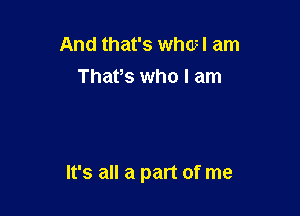 And that's whcvl am
Thafs who I am

It's all a part of me