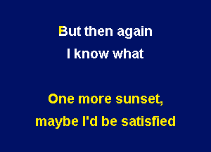 But then again
I know what

One more sunset,
maybe I'd be satisfied