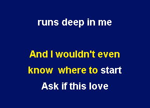 runs deep in me

And I wouldn't even
know where to start
Ask if this love