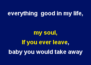 everything good in my life,

my soul,
If you ever leave,

baby you would take away