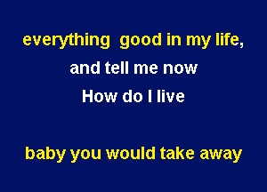 everything good in my life,
and tell me now
How do I live

baby you would take away