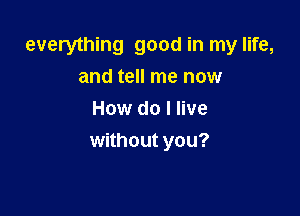 everything good in my life,
and tell me now

How do I live
without you?