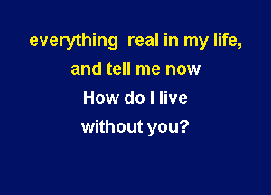 everything real in my life,

and tell me now
How do I live
without you?