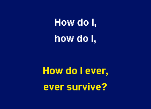 How do I,
how do I,

How do I ever,

ever survive?