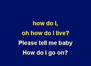 how do I,

oh how do I live?
Please tell me baby
How do I go on?