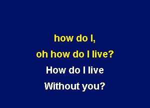how do I,

oh how do I live?
How do I live
Without you?