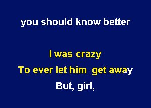 you should know better

I was crazy
To ever let him get away
But, girl,