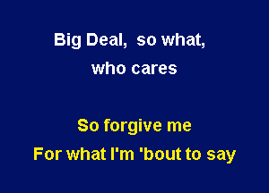 Big Deal, so what,
who cares

So forgive me
For what I'm 'bout to say