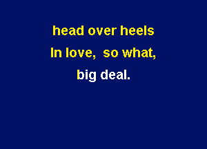 head over heels
In love, so what,

big deal.