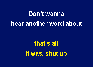 Don't wanna
hear another word about

that's all
It was, shut up