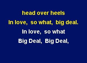 head over heels
In love, so what, big deal.

In love, so what
Big Deal, Big Deal,