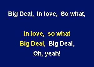 Big Deal, In love, So what,

In love, so what
Big Deal, Big Deal,
Oh, yeah!