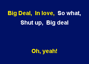 Big Deal, In love, So what,
Shut up, Big deal