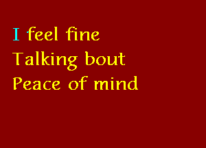 I feel fine
Talking bout

Peace of mind