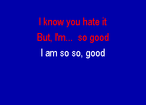 I am so so. good