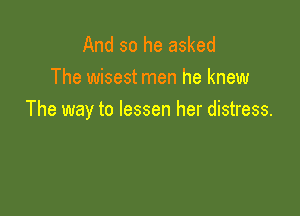 And so he asked
The wisest men he knew

The way to lessen her distress.