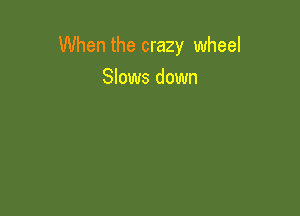 When the crazy wheel
Slows down