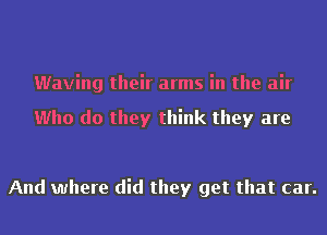 Waving their arms in the air

Who do they think they are

And where did they get that car.