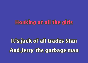 Honking at all the girls

It's jack of all trades Stan

And Jerry the garbage man