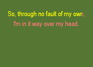 So, through no fault of my own,

I'm in it way over my head.