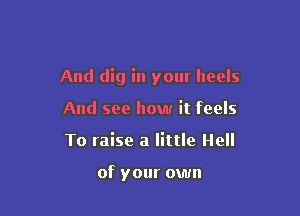 And dig in your heels

And see how it feels
To raise a little Hell

of your own