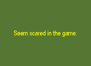 Seem scared in the game.