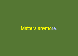 Matters anymore.