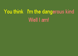 You think I'm the dangerous kind
Well I am!