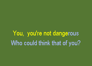 You, you're not dangerous
Who could think that of you?