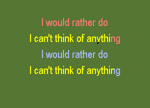 I would rather do
I can't think of anvthing

I would rather do
I can't think of anything