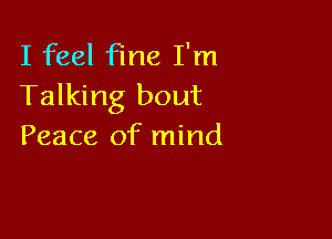 I feel fine I'm
Talking bout

Peace of mind