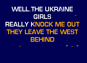 WELLTHE UKRAINE
GIRLS '
REALLY KNOCK ME OUT
THEY LEAVE THE WEST
BEHIND