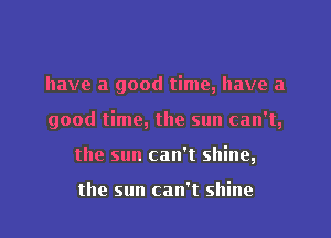 have a good time, have a
good time, the sun can't,
the sun can't shine,

the sun can't shine