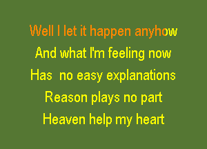 Well I let it happen anyhow

And what I'm feeling now
Has no easy explanations
Reason plays no part
Heaven help my heart