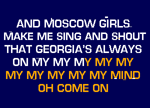 AND Moscow G'IRLSL
MAKE ME SING AND SHOUT

THAT GEORGIA'S ALWAYS
0N IVIY MY MY MY MY
MY MY MY MY MY MIND
0H COME ON