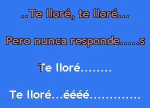 ..Te llore', te llora

Pero nunca responde ..... 5

Te How ........

I'll

Te llorei. . .eeee .............