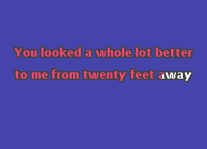 You looked a whole lot better

to me from twenty feet away