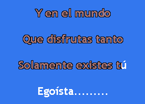 Y en el mundo
Que disfrutas tanto

Solamente existes tu

Egoista .........