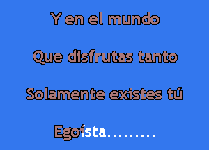 Y en el mundo
Que disfrutas tanto

Solamente existes tu

Egoista .........