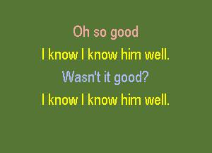 Oh so good
I know I know him well.

Wasn't it good?
I know I know him well.