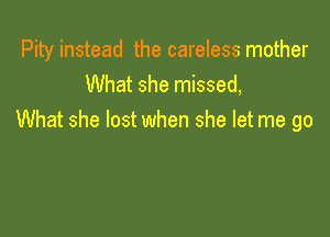 Pity instead the careless mother
What she missed,

What she lost when she let me go