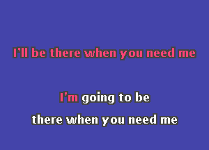 I'll be there when you need me

I'm going to be

there when you need me