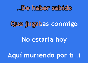 ..De haber sabido
Que jugabas conmigo

No estaria hoy

Aqui muriendo por ti..1'