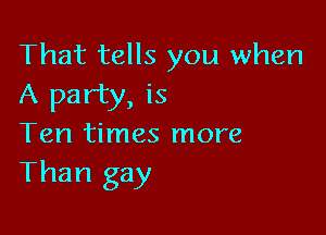 That tells you when
A party, is

Ten times more
Than gay