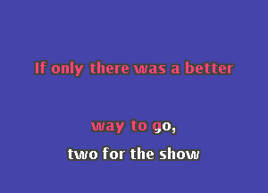 If only there was a better

way to go,

two for the show