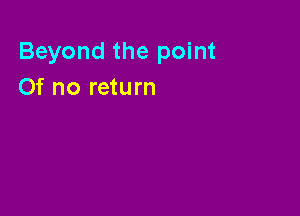 Beyond the point
Of no return