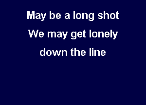 May be a long shot

We may get lonely

down the line